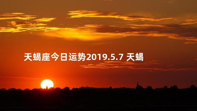 天蝎座今日运势2019.5.7 天蝎座这几天运势